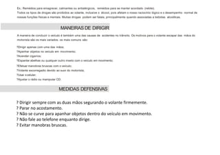 Ex.: Remédios para emagrecer, calmantes ou antialérgicos, remédios para se manter acordado (rebite).
Todos os tipos de drogas são proibidos ao volante, inclusive o álcool, pois afetam o nosso raciocínio lógico e o desempenho normal de
nossas funções físicas e mentais. Muitas drogas podem ser fatais, principalmente quando associadas a bebidas alcoólicas.
A maneira de conduzir o veículo é também uma das causas de acidentes no trânsito. Os motivos para o volante escapar das mãos do
motorista são os mais variados. os mais comuns são:
?Dirigir apenas com uma das mãos;
?Apanhar objetos no veículo em movimento;
?Acender cigarros;
?Espantar abelhas ou qualquer outro inseto com o veículo em movimento;
?Efetuar manobras bruscas com o veículo;
?Volante escorregadio devido ao suor do motorista;
?Usar ocelular;
?Ajustar o rádio ou manipular CD.
MANEIRAS DE DIRIGIR
MEDIDAS DEFENSIVAS
? Dirigir sempre com as duas mãos segurando o volante firmemente.
? Parar no acostamento.
? Não se curve para apanhar objetos dentro do veículo em movimento.
? Não fale ao telefone enquanto dirige.
? Evitar manobras bruscas.
 