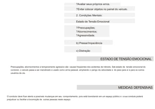 ?Avaliar seus próprios erros.
?Evitar colocar objetos no painel do veículo.
2. Condições Mentais:
Estado de Tensão Emocional
?Preocupações;
?Aborrecimentos;
?Agressividade.
b) Pressa/Impaciência
c) Distração
Preocupações, aborrecimentos e temperamento agressivo são causas freqüentes dos acidentes de trânsito. Sob estado de tensão emocional do
condutor, o veículo passa a ser manobrado e usado como arma pessoal, ampliando o perigo da velocidade e do peso para si e para os outros
usuários da via.
O condutor deve ficar atento a possíveis mudanças em seu comportamento, pois está transitando em um espaço público e a sua conduta poderá
prejudicar ou facilitar a locomoção de outras pessoas neste espaço.
ESTADO DETENSÃO EMOCIONAL
MEDIDAS DEFENSIVAS
 