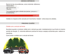 Diante de tais circunstâncias, como motorista defensivo:
?Desacelere;
?Dê sinal de luz;
?Buzine;
?Vá totalmente para a direita (se preciso, procure o
acostamento).
Colisão é o impacto entre veículos em movimento. Existem vários tipos de colisões.
Colisão com o veículo da frente
Acontece quando o condutor colide com o veículo que está imediatamente à sua frente no mesmo
sentido de direção. O motorista defensivo precisa ter tempo e espaço suficientes para realizar as
manobras.
Como evitar a colisão com o veículo da frente:
MEDIDAS DEFENSIVAS
PRINCIPAIS COLISÕES
COLISÕES
 