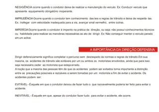 A IMPORTÂNCIA DA DIREÇÃO DEFENSIVA
NEGIGÊNCIA ocorre quando o condutor deixa de realizar a manutenção do veículo. Ex: Conduzir veículo que
apresente equipamento obrigatório inoperante.
IMPRUDÊNCIA Ocorre quando o condutor tem conhecimento das leis e regras de trânsito e deixa de respeitá- las.
Ex.: trafegar com velocidade inadequada para a via, avançar sinal vermelho, entre outras.
IMPERÍCIAOcorre quando o condutor é imperito na prática da direção, ou seja: não possui conhecimentos técnicos
ou habilidade para realizar as manobras necessárias ao ato de dirigir. Ex: Não conseguir manter o veículo parado
em um aclive.
Dirigir defensivamente significa completar o percurso sem desrespeito às normas e regras de trânsito.Em sua
maioria, os acidentes de trânsito são evitáveis por um ou ambos os motoristas envolvidos, ainda que para isso
seja necessário ceder ao motorista que esteja errado.
A noção que a maioria das pessoas têm de que os acidentes podem ser evitados torna importante a distinção
entre as precauções possíveis e razoáveis a serem tomadas por um motorista a fim de evitar o acidente. Os
acidentes podem ser:
EVITÁVEL - Éaquele em que o condutor deixou de fazer tudo o que razoavelmente poderia ter feito para evitar o
acidente.
INEVITÁVEL - Éaquele em que, apesar do condutor fazer tudo para evitar o acidente, ele ocorre.
 
