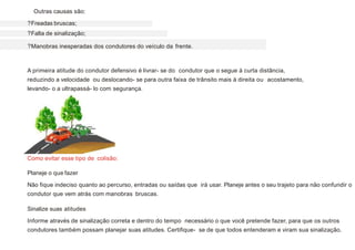 Outras causas são:
?Freadas bruscas;
?Falta de sinalização;
?Manobras inesperadas dos condutores do veículo da frente.
A primeira atitude do condutor defensivo é livrar- se do condutor que o segue à curta distância,
reduzindo a velocidade ou deslocando- se para outra faixa de trânsito mais à direita ou acostamento,
levando- o a ultrapassá- lo com segurança.
Como evitar esse tipo de colisão:
Planeje o que fazer
Não fique indeciso quanto ao percurso, entradas ou saídas que irá usar. Planeje antes o seu trajeto para não confundir o
condutor que vem atrás com manobras bruscas.
Sinalize suas atitudes
Informe através de sinalização correta e dentro do tempo necessário o que você pretende fazer, para que os outros
condutores também possam planejar suas atitudes. Certifique- se de que todos entenderam e viram sua sinalização.
 