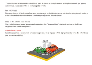 O condutor deve ficar atento aos retrovisores, para ter noção do comportamento do motorista de trás, que poderá
estar muitas vezes escondidos no ponto cego do veículo.
Pare aos poucos
Alguns condutores só lembram de frear após o cruzamento onde deveriam entrar. Isto é muito perigoso, pois obriga os
outros condutores a frear bruscamente e nem sempre é possível evitar a colisão.
Livre- se dos colados à sua traseira
Use o princípio da cortesia e favoreça a ultrapassagem dos "apressadinhos", mantendo sempre as distâncias
recomendadas para sua segurança.
Colisão frente afrente
Esse tipo de colisão é considerado um dos mais graves, pois o impacto sofrido é proporcional a soma das velocidades
dos veículos envolvidos.
 