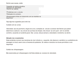 Dentre suas causas, estão:
?Ingestão de bebida alcoólica;
?Excesso de velocidade;
?Dormir ao volante;
?Problemas com o veículo;
?Distração do condutor;
Ultrapassagens feitas em desacordo com as medidas de
segurança.
Veja algumas sugestões para evitá- las:
Velocidade, tipo de pavimento, ângulo da curva, condições do veículo e condutor são fatores que podem
determinar a saída do seu veículo da sua faixa de direção, indo chocar- se com quem vem no sentido
contrário, causando um acidente grave. Nas curvas, reduza sempre a velocidade e mantenha- se atento.
Estes acidentes ocorrem nas manobras de virar à direita ou esquerda, não observar o semáforo ou a preferência de
passagem no local, assim como a travessia de pedestres. Só realize a manobra nos locais permitidos e com
segurança.
São ocasionadas por ultrapassagens mal feitas aliadas ao excesso de velocidade.
Atenção nos cruzamentos
Colisão nas ultrapassagens
Cuidado com as curvas
 