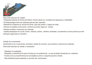 Para evitar este tipo de colisão:
?Ultrapasse apenas em locais permitidos, ficando atento as condições de segurança e visibilidade;
?A Ultrapassagem deve ser realizada apenas pela esquerda.
?Mantenha a distância do veículo da frente, para não perder o ângulo da visão.
?Checar os espelhos retrovisores, verificar os pontos cegos do veículo.
?Sempre sinalizar, mostrando sua intenção.
?Jamais ultrapassar em curvas, túneis, viadutos, aclives, declives, lombadas, cruzamentos e outros pontos que não
ofereçam segurança na manobra.
Colisão em cruzamentos
Geralmente é nos cruzamentos, entradas e saídas de veículos que acontece a maioria dos acidentes.
Para evitar este tipo de colisão, é necessário:
?Obedecer à sinalização.
?Respeitar a preferência de quem transita por via preferencial, ou que já esteja transitando em rotatórias.
?Cuidar com os procedimentos de convergência, tanto à esquerda quanto à direita.
?Dar preferência para pedestres e veículos não motorizados.
 