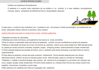 Colisão com pedestres/ Atropelamento
O pedestre é o usuário mais importante da via pública e, no entanto, é o mais indefeso, principalmente
crianças, idosos, portadores de deficiência física e necessidades especiais.
A regra para o condutor é ser cuidadoso com o pedestre e dar- lhe sempre o direito de passagem, principalmente nos
locais adequados (faixas, área de cruzamento, área escolar).
AÇÕES PREVENTIVAS PARA O CONDUTOR EVITAR ATROPELAMENTOS
1.Respeite os limites de velocidade.
2.Obedeça aos sinais luminosos, principalmente não avance os sinais vermelhos.
3.Pare ou reduza a velocidade antes das faixas de pedestres. Lembre- se que a preferência é sempre do pedestre.
4.Reduza a velocidade em locais com muito movimento de pedestre, mesmo que a pista esteja livre. Mais atenção ainda
ao passar por locais próximos a escolas, hospitais, praças, shopping centers, estacionamentos e áreas residenciais.
5.Tenha atenção especial nas paradas de ônibus, pois o pedestre pode tentar atravessar a via pela frente do mesmo
repentinamente.
6.Fique alerta ao pedestre, porque ele pode a parecer subitamente. Tenha atenção especial para com idosos,
deficientes físicos. Lembre- se que as crianças podem correr atrás de bolas, pipas ou animais de estimação.
7.Redobre o cuidado e manobre devagar caso precise dar marcha à ré em garagens ou em locais com crianças, tais
como praças, escolas, áreas residenciais. Por terem baixa estatura, as crianças ficam fora do seu campo visual e dos
espelhos retrovisores. Considere o ponto cego.
8.Não estacione em calçadas nem obstrua a passagem dos pedestres.
OUTROS TIPOSDE COLISÃO
 