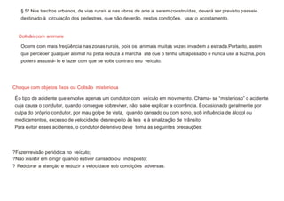 Colisão com animais
Choque com objetos fixos ou Colisão misteriosa
§ 5º Nos trechos urbanos, de vias rurais e nas obras de arte a serem construídas, deverá ser previsto passeio
destinado à circulação dos pedestres, que não deverão, nestas condições, usar o acostamento.
Ocorre com mais freqüência nas zonas rurais, pois os animais muitas vezes invadem a estrada.Portanto, assim
que perceber qualquer animal na pista reduza a marcha até que o tenha ultrapassado e nunca use a buzina, pois
poderá assustá- lo e fazer com que se volte contra o seu veículo.
Éo tipo de acidente que envolve apenas um condutor com veículo em movimento. Chama- se “misterioso” o acidente
cuja causa o condutor, quando consegue sobreviver, não sabe explicar a ocorrência. Éocasionado geralmente por
culpa do próprio condutor, por mau golpe de vista, quando cansado ou com sono, sob influência de álcool ou
medicamentos, excesso de velocidade, desrespeito às leis e à sinalização de trânsito.
Para evitar esses acidentes, o condutor defensivo deve toma as seguintes precauções:
?Fazer revisão periódica no veículo;
?Não insistir em dirigir quando estiver cansado ou indisposto;
? Redobrar a atenção e reduzir a velocidade sob condições adversas.
 