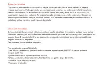 O ciclista com o seu veículo não motorizado é frágil e vulnerável. Além de que, tem a preferência sobre os
veículos automotores. Porém, para evitar que você se envolva nesse tipo de acidente, o melhor é ficar atento,
checar constantemente os retrovisores, tendo cuidado com os pontos cegos dos veículos, anunciando sua
presença com leves toques na buzina. Ter especial atenção, principalmente à noite, pois muitos não usam os
refletivos previstos em lei.Certifique- se de que o ciclista viu e entendeu sua sinalização, mantenha distância e
cuidado ao efetuar manobras ou abrir a porta do veículo.
O motociclista conduz um veículo motorizado, estando sujeito a direitos e deveres como qualquer outro. Muitos
condutores desse tipo de veículo costumam ter comportamentos que põem em risco a segurança do trânsito e dos
usuários da via. É importante lembrar que as acidentes envolvendo motociclistas sempre têm conseqüências
trágicas, devido à sua fragilidade.
Para evitar este tipo de colisão é necessário:
?Ler com atenção o manual do veículo;
?Usar sempre capacete com viseira ou óculos protetores aprovados pelo INMETRO. O garupa também é
obrigado a usá- los;
?Manter uma distância segura dos demais veículos;
?Checar constantemente os retrovisores, ficando atento aos pontos cegos do veículo;
?Manter os faróis acesos dia e noite;
?Respeitar a sinalização;
Colisão com bicicletas
Colisão com motocicletas
 