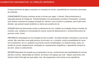 O desenvolvimento de alguns requisitos na condução do veículo possibilitarão ao motorista a prevenção
de acidentes.
CONHECIMENTO Épreciso conhecer as leis e normas que regem o trânsito. Este conhecimento é
repassado através do Código de Trânsito Brasileiro e do aprendizado na prática. Énecessário conhecer
seus direitos e deveres em qualquer situação de trânsito, como condutor ou pedestre, para evitar tomar
atitudes que possam causar acidentes ou danos aos usuários da via.
ATENÇÃO Deve ser direcionada a todos os elementos da via e também às condições físicas e mentais do
condutor, aos cuidados e à manutenção do veículo, tempo de deslocamento e conhecimento prévio do
percurso, entre outros.
PREVISÃO Éa antecipação de uma situação de risco e podem ser desenvolvidas e treinadas no uso do seu
veículo. São exercidas numa ação próxima (curto prazo, ex: o condutor prevê a possibilidade de riscos
nos cruzamentos; ver um pedestre à sua frente e prever complicações.) ou distante (longo prazo, ex:
revisão do veículo; abastecimento; verificação de equipamentos obrigatórios.), dependendo sempre do
seu bom senso e conhecimento.
DECISÃO Dependerá da situação que se apresenta e do seu conhecimento das possibilidades do veículo,
das leis e normas relacionadas ao trânsito, do tempo e do espaço que você dispõe para tomar uma
atitude correta. Éser ágil nas suas ações, mas não esquecendo o bom senso e sua experiência.
ELEMENTOSFUNDAMENTAIS DA DIREÇÃO DEFENSIVA
 