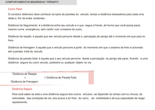 Como Parar
O condutor defensivo deve conhecer os tipos de paradas do veículo, tempo e distância necessários para cada uma
delas a fim de evitar acidentes.
Distância de Seguimento: é a distância entre seu veículo e o que segue à frente, de forma que você possa parar,
mesmo numa emergência, sem colidir com a traseira do outro.
Distância de reação: é aquela que seu veículo percorre desde a percepção do perigo até o momento em que pisa no
freio.
Distância de frenagem: é aquela que o veículo percorre a partir do momento em que o sistema de freio é acionado
até a parada total do veículo.
Distância de parada total: é aquela que o seu veículo percorre desde a percepção do perigo até parar, ficando a uma
distância segura do outro veículo, pedestre ou qualquer objeto na via.
Distância Segura
Para você saber se está a uma distância segura dos outros veículos, vai depender do tempo (sol ou chuva), da
velocidade, das condições da via, dos pneus e do freio do carro, da visibilidade e da sua capacidade de reagir
rapidamente.
COMPORTAMENTOS SEGUROSNO TRÂNSITO
Distância de Reação
+
Distância de Frenagem
= Distância de ParadaTotal.
 