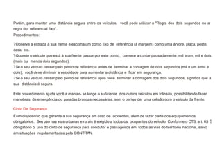 Porém, para manter uma distância segura entre os veículos, você pode utilizar a "Regra dos dois segundos ou a
regra do referencial fixo".
Procedimentos:
?Observe a estrada à sua frente e escolha um ponto fixo de referência (à margem) como uma árvore, placa, poste,
casa, etc.
?Quando o veículo que está à sua frente passar por este ponto, comece a contar pausadamente: mil e um, mil e dois.
(mais ou menos dois segundos).
?Se o seu veículo passar pelo ponto de referência antes de terminar a contagem de dois segundos (mil e um e mil e
dois), você deve diminuir a velocidade para aumentar a distância e ficar em segurança.
?Se o seu veículo passar pelo ponto de referência após você terminar a contagem dos dois segundos, significa que a
sua distância é segura.
Este procedimento ajuda você a manter- se longe o suficiente dos outros veículos em trânsito, possibilitando fazer
manobras de emergência ou paradas bruscas necessárias, sem o perigo de uma colisão com o veículo da frente.
Cinto De Segurança
Éum dispositivo que garante a sua segurança em caso de acidentes, além de fazer parte dos equipamentos
obrigatórios. Seu uso nas vias urbanas e rurais é exigido a todos os ocupantes do veículo. Conforme o CTB, art. 65 É
obrigatório o uso do cinto de segurança para condutor e passageiros em todos as vias do território nacional, salvo
em situações regulamentadas pela CONTRAN.
 