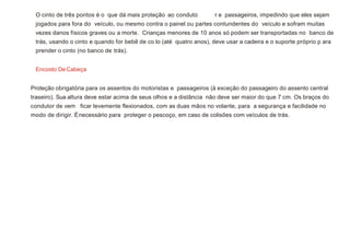 O cinto de três pontos é o que dá mais proteção ao conduto r e passageiros, impedindo que eles sejam
jogados para fora do veículo, ou mesmo contra o painel ou partes contundentes do veículo e sofram muitas
vezes danos físicos graves ou a morte. Crianças menores de 10 anos só podem ser transportadas no banco de
trás, usando o cinto e quando for bebê de co lo (até quatro anos), deve usar a cadeira e o suporte próprio p ara
prender o cinto (no banco de trás).
Encosto DeCabeça
Proteção obrigatória para os assentos do motoristas e passageiros (à exceção do passageiro do assento central
traseiro). Sua altura deve estar acima de seus olhos e a distância não deve ser maior do que 7 cm. Os braços do
condutor de vem ficar levemente flexionados, com as duas mãos no volante, para a segurança e facilidade no
modo de dirigir. Énecessário para proteger o pescoço, em caso de colisões com veículos de trás.
 