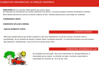 CONDIÇÕES ADVERSAS
CONDIÇÕES ADVERSAS DA LUZ
HABILIDADE Ser um condutor hábil significa que você é capaz
de manusear os controles de um veículo e executar com perícia e sucesso qualquer manobra necessária no trânsito.
Além desses elementos é preciso conhecer e aplicar as três medidas básicas para a prevenção de acidentes:
CONSIDERAR O RISCO
CONHECER E APLICAR A DEFESA
AGIR NO MOMENTO CERTO
São todos aqueles fatores que podem prejudicar o seu real desempenho no ato de conduzir, tornando maior a
possibilidade de um acidente de trânsito. Existem várias "condições adversas" e é importante lembrar que nem sempre
elas aparecem isoladamente, o que se torna um perigo ainda maior.
As condições de iluminação são muito importantes na Direção Defensiva. A
intensidade da luz natural ou artificial, em dado momento, pode afetar a
capacidade do motorista de ver e de ser visto.
ELEMENTOSFUNDAMENTAIS DA DIREÇÃO DEFENSIVA
 
