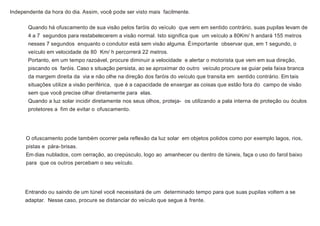 Independente da hora do dia. Assim, você pode ser visto mais facilmente.
Quando há ofuscamento de sua visão pelos faróis do veículo que vem em sentido contrário, suas pupilas levam de
4 a 7 segundos para restabelecerem a visão normal. Isto significa que um veículo a 80Km/ h andará 155 metros
nesses 7 segundos enquanto o condutor está sem visão alguma. Éimportante observar que, em 1 segundo, o
veículo em velocidade de 80 Km/ h percorrerá 22 metros.
Portanto, em um tempo razoável, procure diminuir a velocidade e alertar o motorista que vem em sua direção,
piscando os faróis. Caso s situação persista, ao se aproximar do outro veículo procure se guiar pela faixa branca
da margem direita da via e não olhe na direção dos faróis do veículo que transita em sentido contrário. Em tais
situações utilize a visão periférica, que é a capacidade de enxergar as coisas que estão fora do campo de visão
sem que você precise olhar diretamente para elas.
Quando a luz solar incidir diretamente nos seus olhos, proteja- os utilizando a pala interna de proteção ou óculos
protetores a fim de evitar o ofuscamento.
O ofuscamento pode também ocorrer pela reflexão da luz solar em objetos polidos como por exemplo lagos, rios,
pistas e pára-brisas.
Em dias nublados, com cerração, ao crepúsculo, logo ao amanhecer ou dentro de túneis, faça o uso do farol baixo
para que os outros percebam o seu veículo.
Entrando ou saindo de um túnel você necessitará de um determinado tempo para que suas pupilas voltem a se
adaptar. Nesse caso, procure se distanciar do veículo que segue à frente.
 