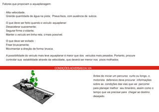 CONDIÇÕESADVERSASDA VIA
Fatores que propiciam a aquaplanagem:
Alta velocidade;
Grande quantidade de água na pista; Pneus lisos, com ausência de sulcos.
O que deve ser feito quando o veículo aquaplanar:
Desacelerar suavemente;
Segurar firme o volante;
Manter o veículo em linha reta, o mais possível.
O que deve ser evitado :
Frear bruscamente;
Movimentar a direção de forma brusca.
A possibilidade do veículo mais leve aquaplanar é maior que dos veículos mais pesados. Portanto, procure
controlar sua estabilidade através da velocidade, que deverá ser menor nos pisos molhados.
Antes de iniciar um percurso curto ou longo, o
motorista defensivo deve procurar informações
sobre as condições das vias que vai percorrer
para planejar melhor seu itinerário, assim como o
tempo que vai precisar para chegar ao destino
desejado.
 