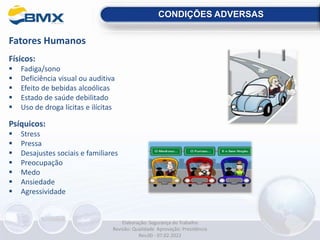 CONDIÇÕES ADVERSAS
Fatores Humanos
Físicos:
 Fadiga/sono
 Deficiência visual ou auditiva
 Efeito de bebidas alcoólicas
 Estado de saúde debilitado
 Uso de droga lícitas e ilícitas
Psíquicos:
 Stress
 Pressa
 Desajustes sociais e familiares
 Preocupação
 Medo
 Ansiedade
 Agressividade
Elaboração: Segurança do Trabalho
Revisão: Qualidade Aprovação: Presidência
Rev.00 - 07.02.2022
 