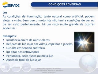 CONDIÇÕES ADVERSAS
Luz
As condições de iluminação, tanto natural como artificial, podem
afetar a visão. Sem que o motorista não tenha condições de ver ou
de ser visto perfeitamente, há um risco muito grande de ocorrer
acidentes.
Exemplos:
 Incidência direta de raios solares
 Reflexos de luz solar em vidros, espelhos e janelas
 Luz alta em sentido contrário
 luz altas nos retrovisores
 Penumbra, lusco-fusco ou meia-luz
 Ausência total de luz solar
Elaboração: Segurança do Trabalho
Revisão: Qualidade Aprovação: Presidência
Rev.00 - 07.02.2022
 