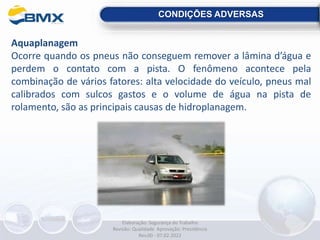 CONDIÇÕES ADVERSAS
Aquaplanagem
Ocorre quando os pneus não conseguem remover a lâmina d’água e
perdem o contato com a pista. O fenômeno acontece pela
combinação de vários fatores: alta velocidade do veículo, pneus mal
calibrados com sulcos gastos e o volume de água na pista de
rolamento, são as principais causas de hidroplanagem.
Elaboração: Segurança do Trabalho
Revisão: Qualidade Aprovação: Presidência
Rev.00 - 07.02.2022
 
