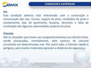 CONDIÇÕES ADVERSAS
Via
Esta condição adversa está relacionada com a construção e
conservação das vias. Curvas, largura da pista, condições da pista e
acostamento, tipo de pavimento, buracos, desníveis e falta de
sinalização são algumas adversidades próprias da pista.
Trânsito
São as situações que levam aos congestionamentos ou trânsito lento,
sendo provocadas, normalmente, pelo excesso de veículos
circulando em determinadas vias. Por outro lado, o trânsito rápido é
perigoso, pois muitos motoristas ignoram a distância de segurança.
Elaboração: Segurança do Trabalho
Revisão: Qualidade Aprovação: Presidência
Rev.00 - 07.02.2022
 
