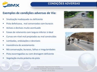 CONDIÇÕES ADVERSAS
Exemplos de condições adversas de Via:
 Sinalização inadequada ou deficiente
 Pista defeituosa, mal conservadas com buracos
 Aclives e declives muito acentuado
 Faixas de rolamento com largura inferior à ideal
 Curvas em nível mal projetadas ou mal construídas
 Lombadas, ondulações e desníveis
 Inexistência de acostamento
 Má conservação, buracos, falhas e irregularidades
 Pista escorregadias ou com drenagem deficiente
 Vegetação muito próxima da pista
Elaboração: Segurança do Trabalho
Revisão: Qualidade Aprovação: Presidência
Rev.00 - 07.02.2022
 