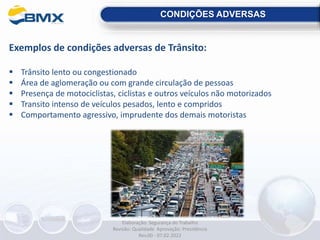 CONDIÇÕES ADVERSAS
Exemplos de condições adversas de Trânsito:
 Trânsito lento ou congestionado
 Área de aglomeração ou com grande circulação de pessoas
 Presença de motociclistas, ciclistas e outros veículos não motorizados
 Transito intenso de veículos pesados, lento e compridos
 Comportamento agressivo, imprudente dos demais motoristas
Elaboração: Segurança do Trabalho
Revisão: Qualidade Aprovação: Presidência
Rev.00 - 07.02.2022
 