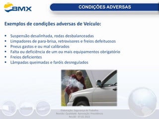 CONDIÇÕES ADVERSAS
Exemplos de condições adversas de Veículo:
 Suspensão desalinhada, rodas desbalanceadas
 Limpadores de para-brisa, retrovisores e freios defeituosos
 Pneus gastos e ou mal calibrados
 Falta ou deficiência de um ou mais equipamentos obrigatório
 Freios deficientes
 Lâmpadas queimadas e faróis desregulados
Elaboração: Segurança do Trabalho
Revisão: Qualidade Aprovação: Presidência
Rev.00 - 07.02.2022
 