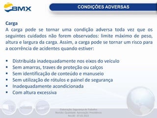 CONDIÇÕES ADVERSAS
Carga
A carga pode se tornar uma condição adversa toda vez que os
seguintes cuidados não forem observados: limite máximo de peso,
altura e largura da carga. Assim, a carga pode se tornar um risco para
a ocorrência de acidentes quando estiver:
 Distribuída inadequadamente nos eixos do veículo
 Sem amarras, traves de proteção ou calços
 Sem identificação de conteúdo e manuseio
 Sem utilização de rótulos e painel de segurança
 Inadequadamente acondicionada
 Com altura excessiva
Elaboração: Segurança do Trabalho
Revisão: Qualidade Aprovação: Presidência
Rev.00 - 07.02.2022
 