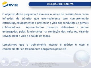 O objetivo deste programa é diminuir o índice de colisões bem como
infrações de trânsito que eventualmente tem comprometido
estruturas, equipamentos e preservar a vida dos condutores e demais
colaboradores. Apresentamos conceitos defensivos a serem
empregados pelos funcionários na condução dos veículos, visando
salvaguardar a vida e a saúde de todos.
Lembramos que o treinamento interno é teórico e esse é
complementar ao treinamento obrigatório pelo CTB .
DIREÇÃO DEFENSIVA
Elaboração: Segurança do Trabalho
Revisão: Qualidade Aprovação: Presidência
Rev.00 - 07.02.2022
 