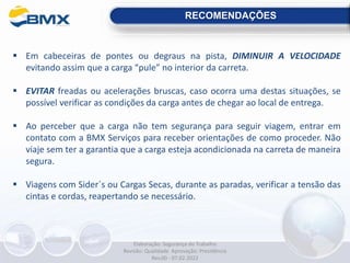 RECOMENDAÇÕES
 Em cabeceiras de pontes ou degraus na pista, DIMINUIR A VELOCIDADE
evitando assim que a carga “pule” no interior da carreta.
 EVITAR freadas ou acelerações bruscas, caso ocorra uma destas situações, se
possível verificar as condições da carga antes de chegar ao local de entrega.
 Ao perceber que a carga não tem segurança para seguir viagem, entrar em
contato com a BMX Serviços para receber orientações de como proceder. Não
viaje sem ter a garantia que a carga esteja acondicionada na carreta de maneira
segura.
 Viagens com Sider´s ou Cargas Secas, durante as paradas, verificar a tensão das
cintas e cordas, reapertando se necessário.
Elaboração: Segurança do Trabalho
Revisão: Qualidade Aprovação: Presidência
Rev.00 - 07.02.2022
 