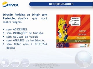 RECOMENDAÇÕES
Direção Perfeita ou Dirigir com
Perfeição, significa que você
realiza viagem:
 sem ACIDENTES
 sem INFRAÇÕES de trânsito
 sem ABUSOS do veículo
 sem ATRASOS de horários, e,
 sem faltar com a CORTESIA
devida
Elaboração: Segurança do Trabalho
Revisão: Qualidade Aprovação: Presidência
Rev.00 - 07.02.2022
 