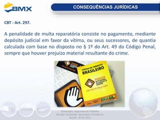 CBT - Art. 297.
A penalidade de multa reparatória consiste no pagamento, mediante
depósito judicial em favor da vítima, ou seus sucessores, de quantia
calculada com base no disposto no § 1º do Art. 49 do Código Penal,
sempre que houver prejuízo material resultante do crime.
CONSEQUÊNCIAS JURÍDICAS
Elaboração: Segurança do Trabalho
Revisão: Qualidade Aprovação: Presidência
Rev.00 - 07.02.2022
 