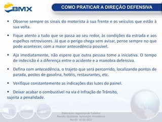  Observe sempre os sinais do motorista à sua frente e os veículos que estão à
sua volta.
 Fique atento a tudo que se passa ao seu redor, às condições da estrada e aos
espelhos retrovisores. Já que o perigo chega sem avisar, pense sempre no que
pode acontecer, com a maior antecedência possível.
 Aja imediatamente, não espere que outra pessoa tome a iniciativa. O tempo
de indecisão é a diferença entre o acidente e a manobra defensiva.
 Defina com antecedência, o trajeto que será percorrido, localizando pontos de
parada, postos de gasolina, hotéis, restaurantes, etc.
 Verifique constantemente as indicações das luzes do painel.
 Deixar acabar o combustível na via é Infração de Trânsito,
sujeita a penalidade.
COMO PRATICAR A DIREÇÃO DEFENSIVA
Elaboração: Segurança do Trabalho
Revisão: Qualidade Aprovação: Presidência
Rev.00 - 07.02.2022
 