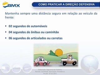 Mantenha sempre uma distância segura em relação ao veículo da
frente:
 02 segundos de automóveis
 04 segundos de ônibus ou caminhão
 06 segundos de articulados ou carretas
COMO PRATICAR A DIREÇÃO DEFENSIVA
Elaboração: Segurança do Trabalho
Revisão: Qualidade Aprovação: Presidência
Rev.00 - 07.02.2022
 