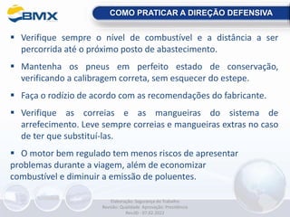  Verifique sempre o nível de combustível e a distância a ser
percorrida até o próximo posto de abastecimento.
 Mantenha os pneus em perfeito estado de conservação,
verificando a calibragem correta, sem esquecer do estepe.
 Faça o rodízio de acordo com as recomendações do fabricante.
 Verifique as correias e as mangueiras do sistema de
arrefecimento. Leve sempre correias e mangueiras extras no caso
de ter que substituí-las.
 O motor bem regulado tem menos riscos de apresentar
problemas durante a viagem, além de economizar
combustível e diminuir a emissão de poluentes.
COMO PRATICAR A DIREÇÃO DEFENSIVA
Elaboração: Segurança do Trabalho
Revisão: Qualidade Aprovação: Presidência
Rev.00 - 07.02.2022
 
