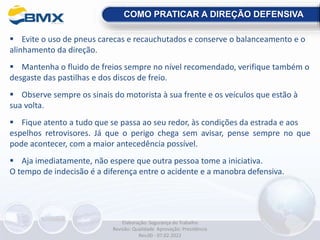  Evite o uso de pneus carecas e recauchutados e conserve o balanceamento e o
alinhamento da direção.
 Mantenha o fluido de freios sempre no nível recomendado, verifique também o
desgaste das pastilhas e dos discos de freio.
 Observe sempre os sinais do motorista à sua frente e os veículos que estão à
sua volta.
 Fique atento a tudo que se passa ao seu redor, às condições da estrada e aos
espelhos retrovisores. Já que o perigo chega sem avisar, pense sempre no que
pode acontecer, com a maior antecedência possível.
 Aja imediatamente, não espere que outra pessoa tome a iniciativa.
O tempo de indecisão é a diferença entre o acidente e a manobra defensiva.
COMO PRATICAR A DIREÇÃO DEFENSIVA
Elaboração: Segurança do Trabalho
Revisão: Qualidade Aprovação: Presidência
Rev.00 - 07.02.2022
 