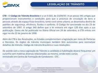 CTB - O Código de Trânsito Brasileiro é a Lei 9.503, de 23/09/97. A Lei possui 341 artigos que
proporcionam instrumentos e condições para que o processo de circulação de bens e
pessoas através do espaço físico brasileiro, tanto rural como urbano, se desenvolva dentro de
padrões de segurança, eficiência, fluidez e conforto. O Código foi sancionado no dia 23 de
setembro de 1997. O artigo 340 define que a lei entraria em vigor 120 dias após a sua
publicação. Como ele foi publicado no Diário Oficial em 24 de setembro, o CTB entrou em
vigor no dia 22 de janeiro de 1998.
Além do CTB e das Resoluções, os Estados complementam a legislação por meio de Portarias
e Decretos. Os órgãos de trânsito municipais também têm autonomia para normatizar
detalhes do trânsito. Código de trânsito Brasileiro e suas resoluções:
De acordo com a nova Legislação de Trânsito o candidato à habilitação deverá frequentar um
cursinho com matérias diversas relacionadas ao mesmo, sendo estes cursos
ministrado em Centro de Formação de Condutores - CFC .
LEGISLAÇÃO DE TRÂNSITO
Elaboração: Segurança do Trabalho
Revisão: Qualidade Aprovação: Presidência
Rev.00 - 07.02.2022
 