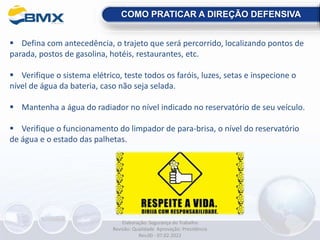  Defina com antecedência, o trajeto que será percorrido, localizando pontos de
parada, postos de gasolina, hotéis, restaurantes, etc.
 Verifique o sistema elétrico, teste todos os faróis, luzes, setas e inspecione o
nível de água da bateria, caso não seja selada.
 Mantenha a água do radiador no nível indicado no reservatório de seu veículo.
 Verifique o funcionamento do limpador de para-brisa, o nível do reservatório
de água e o estado das palhetas.
COMO PRATICAR A DIREÇÃO DEFENSIVA
Elaboração: Segurança do Trabalho
Revisão: Qualidade Aprovação: Presidência
Rev.00 - 07.02.2022
 