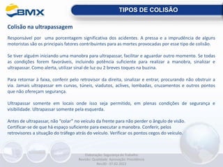 Colisão na ultrapassagem
Responsável por uma porcentagem significativa dos acidentes. A pressa e a imprudência de alguns
motoristas são os principais fatores contribuintes para as mortes provocadas por esse tipo de colisão.
Se tiver alguém iniciando uma manobra para ultrapassar, facilitar e aguardar outro momento. Se todas
as condições forem favoráveis, incluindo potência suficiente para realizar a manobra, sinalizar e
ultrapassar. Como alerta, utilizar sinal de luz ou 2 breves toques na buzina.
Para retornar à faixa, conferir pelo retrovisor da direita, sinalizar e entrar, procurando não obstruir a
via. Jamais ultrapassar em curvas, túneis, viadutos, aclives, lombadas, cruzamentos e outros pontos
que não ofereçam segurança.
Ultrapassar somente em locais onde isso seja permitido, em plenas condições de segurança e
visibilidade. Ultrapassar somente pela esquerda.
Antes de ultrapassar, não “colar” no veículo da frente para não perder o ângulo de visão.
Certificar-se de que há espaço suficiente para executar a manobra. Conferir, pelos
retrovisores a situação do tráfego atrás do veículo. Verificar os pontos cegos do veículo.
TIPOS DE COLISÃO
Elaboração: Segurança do Trabalho
Revisão: Qualidade Aprovação: Presidência
Rev.00 - 07.02.2022
 