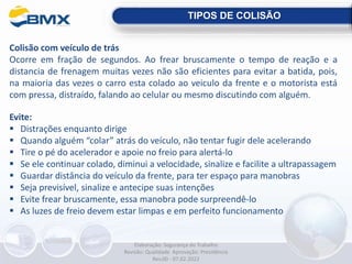 Colisão com veículo de trás
Ocorre em fração de segundos. Ao frear bruscamente o tempo de reação e a
distancia de frenagem muitas vezes não são eficientes para evitar a batida, pois,
na maioria das vezes o carro esta colado ao veiculo da frente e o motorista está
com pressa, distraído, falando ao celular ou mesmo discutindo com alguém.
Evite:
 Distrações enquanto dirige
 Quando alguém “colar” atrás do veículo, não tentar fugir dele acelerando
 Tire o pé do acelerador e apoie no freio para alertá-lo
 Se ele continuar colado, diminui a velocidade, sinalize e facilite a ultrapassagem
 Guardar distância do veículo da frente, para ter espaço para manobras
 Seja previsível, sinalize e antecipe suas intenções
 Evite frear bruscamente, essa manobra pode surpreendê-lo
 As luzes de freio devem estar limpas e em perfeito funcionamento
TIPOS DE COLISÃO
Elaboração: Segurança do Trabalho
Revisão: Qualidade Aprovação: Presidência
Rev.00 - 07.02.2022
 