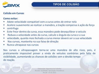 Colisão em Curvas
Como evitar:
 Adote velocidade compatível com a curva antes de entrar nela
 Acelere suavemente ao realizar a manobra, a tração compensa à ação da força
 centrifuga
 Evite frear dentro da curva, essa manobra pode desequilibrar o veículo
 Reduza a velocidade antes da curva, calcule o ângulo da curva e a sua
 velocidade, quanto mais fechada a curva menor deverá ser a sua velocidade
 Nas curvas, mantenha na sua faixa de direção
 Nunca ultrapasse nas curvas
Nas curvas a ultrapassagem torna-se uma manobra de alto risco, pois, é
praticamente impossível prever a vinda de veículos contrários pela falta de
visibilidade, aumentando as chances de colisões sem o devido tempo
de reação.
TIPOS DE COLISÃO
Elaboração: Segurança do Trabalho
Revisão: Qualidade Aprovação: Presidência
Rev.00 - 07.02.2022
 