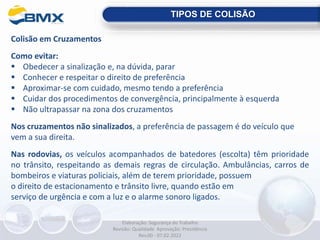 Colisão em Cruzamentos
Como evitar:
 Obedecer a sinalização e, na dúvida, parar
 Conhecer e respeitar o direito de preferência
 Aproximar-se com cuidado, mesmo tendo a preferência
 Cuidar dos procedimentos de convergência, principalmente à esquerda
 Não ultrapassar na zona dos cruzamentos
Nos cruzamentos não sinalizados, a preferência de passagem é do veículo que
vem a sua direita.
Nas rodovias, os veículos acompanhados de batedores (escolta) têm prioridade
no trânsito, respeitando as demais regras de circulação. Ambulâncias, carros de
bombeiros e viaturas policiais, além de terem prioridade, possuem
o direito de estacionamento e trânsito livre, quando estão em
serviço de urgência e com a luz e o alarme sonoro ligados.
TIPOS DE COLISÃO
Elaboração: Segurança do Trabalho
Revisão: Qualidade Aprovação: Presidência
Rev.00 - 07.02.2022
 
