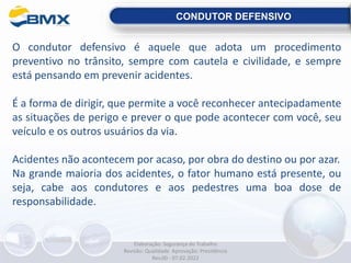 O condutor defensivo é aquele que adota um procedimento
preventivo no trânsito, sempre com cautela e civilidade, e sempre
está pensando em prevenir acidentes.
É a forma de dirigir, que permite a você reconhecer antecipadamente
as situações de perigo e prever o que pode acontecer com você, seu
veículo e os outros usuários da via.
Acidentes não acontecem por acaso, por obra do destino ou por azar.
Na grande maioria dos acidentes, o fator humano está presente, ou
seja, cabe aos condutores e aos pedestres uma boa dose de
responsabilidade.
CONDUTOR DEFENSIVO
Elaboração: Segurança do Trabalho
Revisão: Qualidade Aprovação: Presidência
Rev.00 - 07.02.2022
 