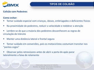 Colisão com Pedestres
Como evitar:
 Tomar cuidado especial com crianças, idosos, embriagados e deficientes físicos
 Na proximidade de pedestres, reduzir a velocidade e redobrar a atenção
 Lembre-se de que a maioria dos pedestres desconhecem as regras de
circulação de trânsito
 Manter uma distância lateral e frontal segura
 Tomar cuidado em conversões, pois os motociclistas costumam transitar nos
“pontos cegos”
 Observar pelos retrovisores antes de abrir a porta do após parar
lateralmente a faixa de rolamento
TIPOS DE COLISÃO
Elaboração: Segurança do Trabalho
Revisão: Qualidade Aprovação: Presidência
Rev.00 - 07.02.2022
 