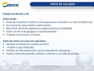 Colisão em Marcha a Ré
Como evitar:
 Antes de manobrar, verificar se há espaço para a manobra e se não há obstáculos
 Se necessário, peça auxilio a outra pessoa
 Não entrar de ré em esquinas ou lugares de pouca visibilidade
 Evitar sair de ré de garagens e estacionamentos
 Cuidado com animais e crianças
Antes de entrar em outra via você deve:
 Verificar o trânsito em sentido contrário
 sinalizar a suas intenções;
 Verificar se não existe outro veículo tentando lhe ultrapassar
 Ir para a faixa da esquerda, acelerar e retornar a sua mão de direção
TIPOS DE COLISÃO
Elaboração: Segurança do Trabalho
Revisão: Qualidade Aprovação: Presidência
Rev.00 - 07.02.2022
 