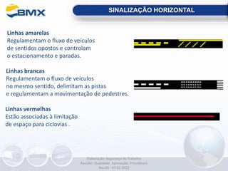 Linhas amarelas
Regulamentam o fluxo de veículos
de sentidos opostos e controlam
o estacionamento e paradas.
SINALIZAÇÃO HORIZONTAL
Linhas brancas
Regulamentam o fluxo de veículos
no mesmo sentido, delimitam as pistas
e regulamentam a movimentação de pedestres.
Linhas vermelhas
Estão associadas à limitação
de espaço para ciclovias .
Elaboração: Segurança do Trabalho
Revisão: Qualidade Aprovação: Presidência
Rev.00 - 07.02.2022
 