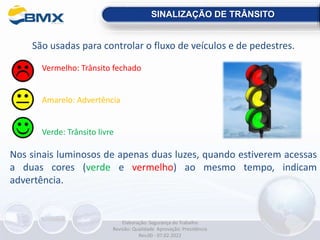 São usadas para controlar o fluxo de veículos e de pedestres.
Vermelho: Trânsito fechado
Amarelo: Advertência
Verde: Trânsito livre
Nos sinais luminosos de apenas duas luzes, quando estiverem acessas
a duas cores (verde e vermelho) ao mesmo tempo, indicam
advertência.
SINALIZAÇÃO DE TRÂNSITO
Elaboração: Segurança do Trabalho
Revisão: Qualidade Aprovação: Presidência
Rev.00 - 07.02.2022
 