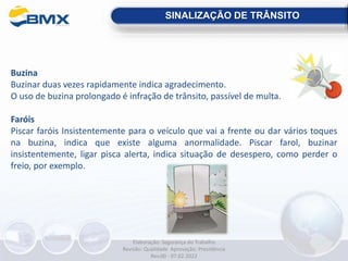 Buzina
Buzinar duas vezes rapidamente indica agradecimento.
O uso de buzina prolongado é infração de trânsito, passível de multa.
Faróis
Piscar faróis Insistentemente para o veículo que vai a frente ou dar vários toques
na buzina, indica que existe alguma anormalidade. Piscar farol, buzinar
insistentemente, ligar pisca alerta, indica situação de desespero, como perder o
freio, por exemplo.
SINALIZAÇÃO DE TRÂNSITO
Elaboração: Segurança do Trabalho
Revisão: Qualidade Aprovação: Presidência
Rev.00 - 07.02.2022
 
