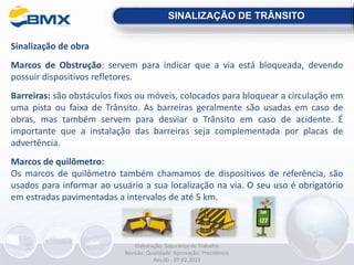 Sinalização de obra
Marcos de Obstrução: servem para indicar que a via está bloqueada, devendo
possuir dispositivos refletores.
Barreiras: são obstáculos fixos ou móveis, colocados para bloquear a circulação em
uma pista ou faixa de Trânsito. As barreiras geralmente são usadas em caso de
obras, mas também servem para desviar o Trânsito em caso de acidente. É
importante que a instalação das barreiras seja complementada por placas de
advertência.
Marcos de quilômetro:
Os marcos de quilômetro também chamamos de dispositivos de referência, são
usados para informar ao usuário a sua localização na via. O seu uso é obrigatório
em estradas pavimentadas a intervalos de até 5 km.
SINALIZAÇÃO DE TRÂNSITO
Elaboração: Segurança do Trabalho
Revisão: Qualidade Aprovação: Presidência
Rev.00 - 07.02.2022
 
