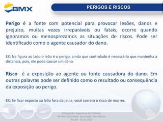 Perigo é a fonte com potencial para provocar lesões, danos e
prejuízo, muitas vezes irreparáveis ou fatais; ocorre quando
ignoramos ou menosprezamos as situações de riscos. Pode ser
identificado como o agente causador do dano.
EX: Na figura ao lado o leão é o perigo, ainda que controlado é necessário que mantenha a
distancia, pois, ele pode causar um dano.
Risco é a exposição ao agente ou fonte causadora do dano. Em
outras palavras pode ser definido como o resultado ou consequência
da exposição ao perigo.
EX: Se ficar exposto ao leão fora da jaula, você correrá o risco de morrer.
PERIGOS E RISCOS
Elaboração: Segurança do Trabalho
Revisão: Qualidade Aprovação: Presidência
Rev.00 - 07.02.2022
 