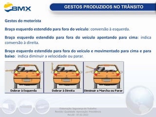 Gestos do motorista
Braço esquerdo estendido para fora do veículo: conversão à esquerda.
Braço esquerdo estendido para fora do veículo apontando para cima: indica
conversão à direita.
Braço esquerdo estendido para fora do veículo e movimentado para cima e para
baixo: indica diminuir a velocidade ou parar.
GESTOS PRODUZIDOS NO TRÂNSITO
Elaboração: Segurança do Trabalho
Revisão: Qualidade Aprovação: Presidência
Rev.00 - 07.02.2022
 