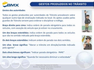 Gestos das autoridades
Todos os gestos produzidos por autoridades de Trânsito prevalecem sobre
qualquer outro tipo de sinalização indicada no local. Os apitos usados pelos
guardas de Trânsito servem para ordenar e disciplinar o tráfego.
Braço direito para cima: indica ordem de parada obrigatória para todos os
veículos, com exceção do veículo que já estiver no cruzamento.
Um dos braços estendidos: indica ordem de parada para todos os veículos
que vão no sentido indicado pelo braço estendido.
Os dois braços estendidos: indicam ordem de parada nos dois sentidos.
Um silvo breve significa: “liberar o trânsito em direção/sentido indicado
pelo agente“
Dois silvos breves significam: “Indicar parada obrigatória - PARE“
Um silvo longo significa: “Quando for necessário diminuir a velocidade“
GESTOS PRODUZIDOS NO TRÂNSITO
Elaboração: Segurança do Trabalho
Revisão: Qualidade Aprovação: Presidência
Rev.00 - 07.02.2022
 